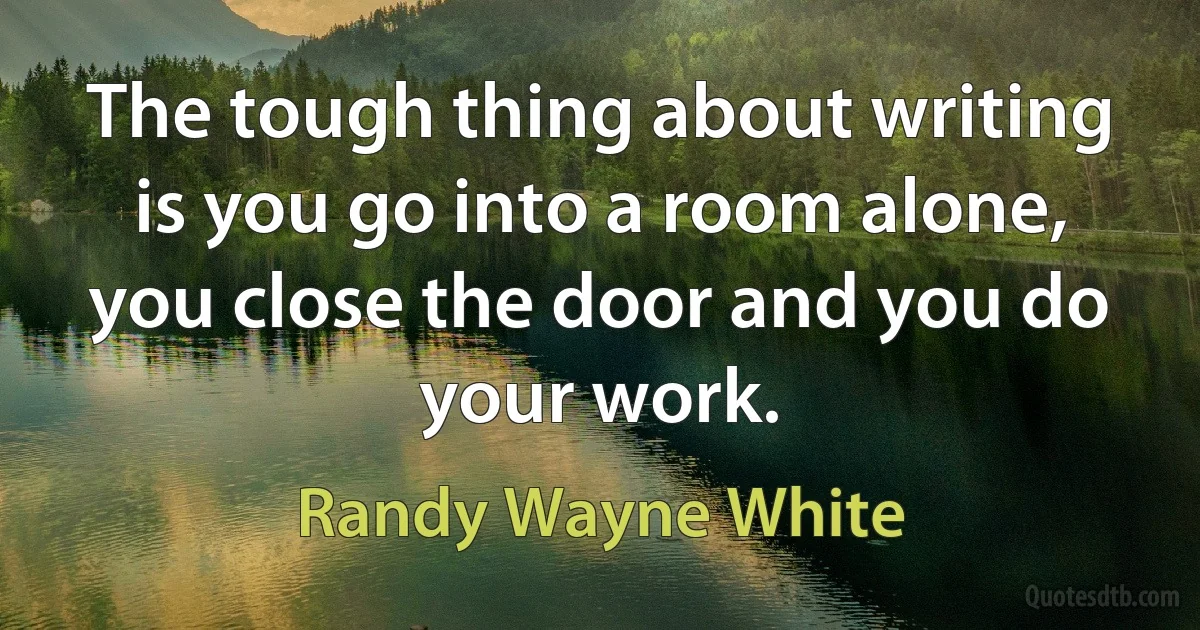 The tough thing about writing is you go into a room alone, you close the door and you do your work. (Randy Wayne White)