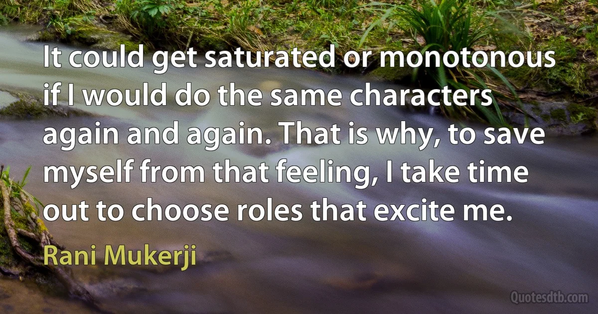 It could get saturated or monotonous if I would do the same characters again and again. That is why, to save myself from that feeling, I take time out to choose roles that excite me. (Rani Mukerji)