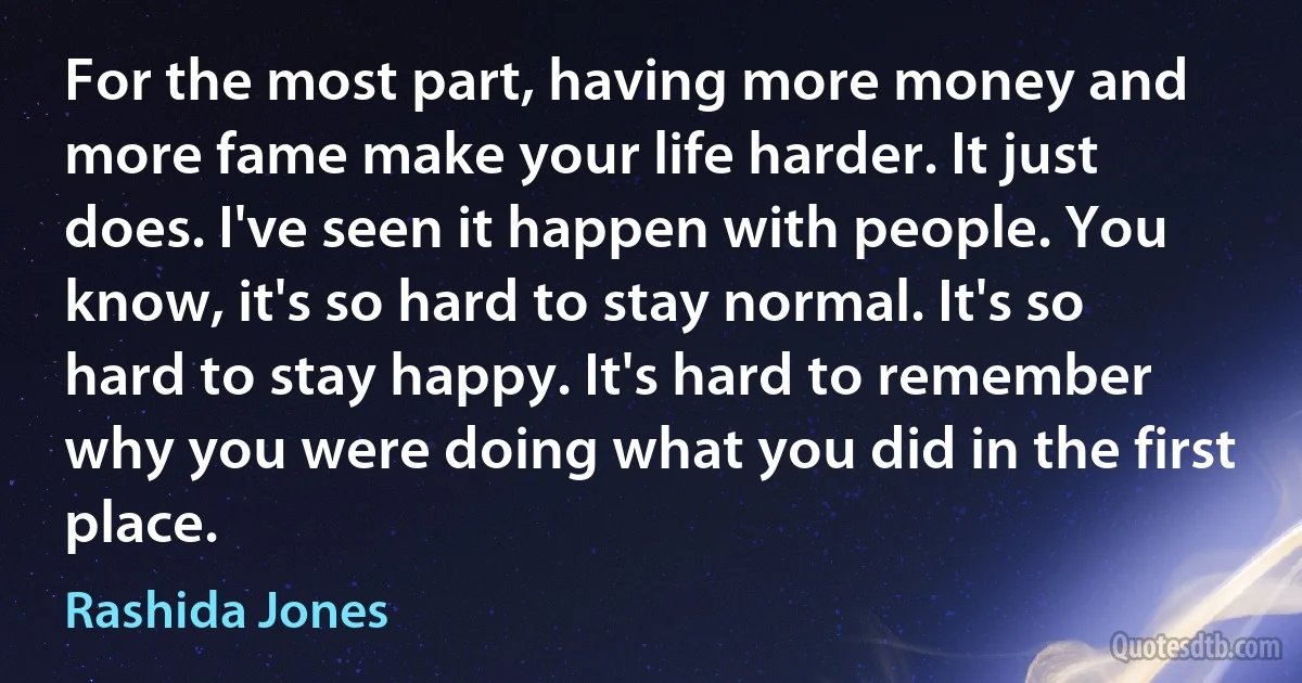 For the most part, having more money and more fame make your life harder. It just does. I've seen it happen with people. You know, it's so hard to stay normal. It's so hard to stay happy. It's hard to remember why you were doing what you did in the first place. (Rashida Jones)