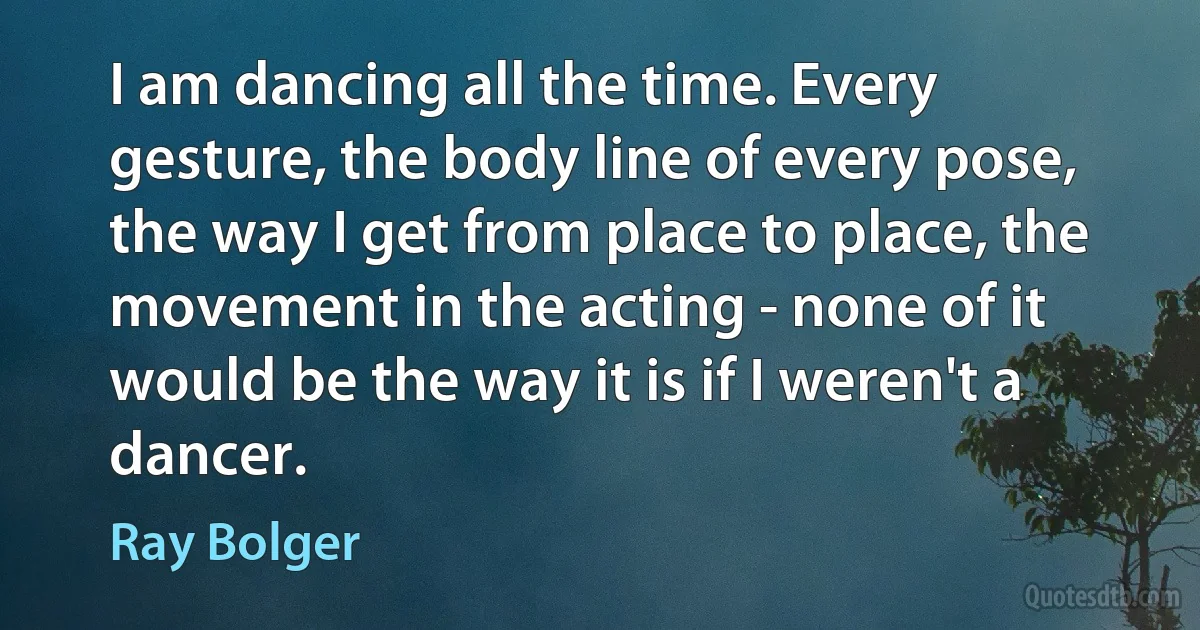 I am dancing all the time. Every gesture, the body line of every pose, the way I get from place to place, the movement in the acting - none of it would be the way it is if I weren't a dancer. (Ray Bolger)