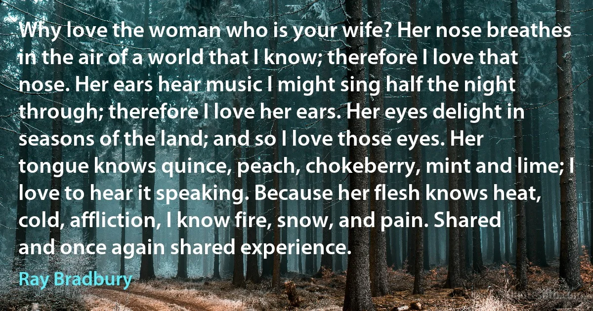 Why love the woman who is your wife? Her nose breathes in the air of a world that I know; therefore I love that nose. Her ears hear music I might sing half the night through; therefore I love her ears. Her eyes delight in seasons of the land; and so I love those eyes. Her tongue knows quince, peach, chokeberry, mint and lime; I love to hear it speaking. Because her flesh knows heat, cold, affliction, I know fire, snow, and pain. Shared and once again shared experience. (Ray Bradbury)