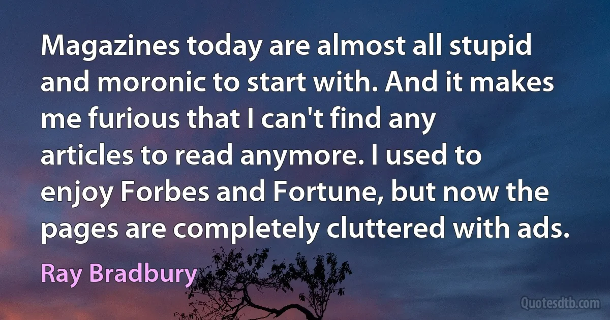 Magazines today are almost all stupid and moronic to start with. And it makes me furious that I can't find any articles to read anymore. I used to enjoy Forbes and Fortune, but now the pages are completely cluttered with ads. (Ray Bradbury)