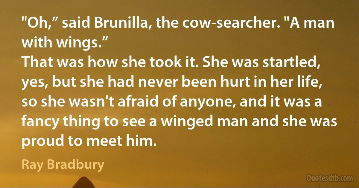 "Oh,” said Brunilla, the cow-searcher. "A man with wings.”
That was how she took it. She was startled, yes, but she had never been hurt in her life, so she wasn't afraid of anyone, and it was a fancy thing to see a winged man and she was proud to meet him. (Ray Bradbury)