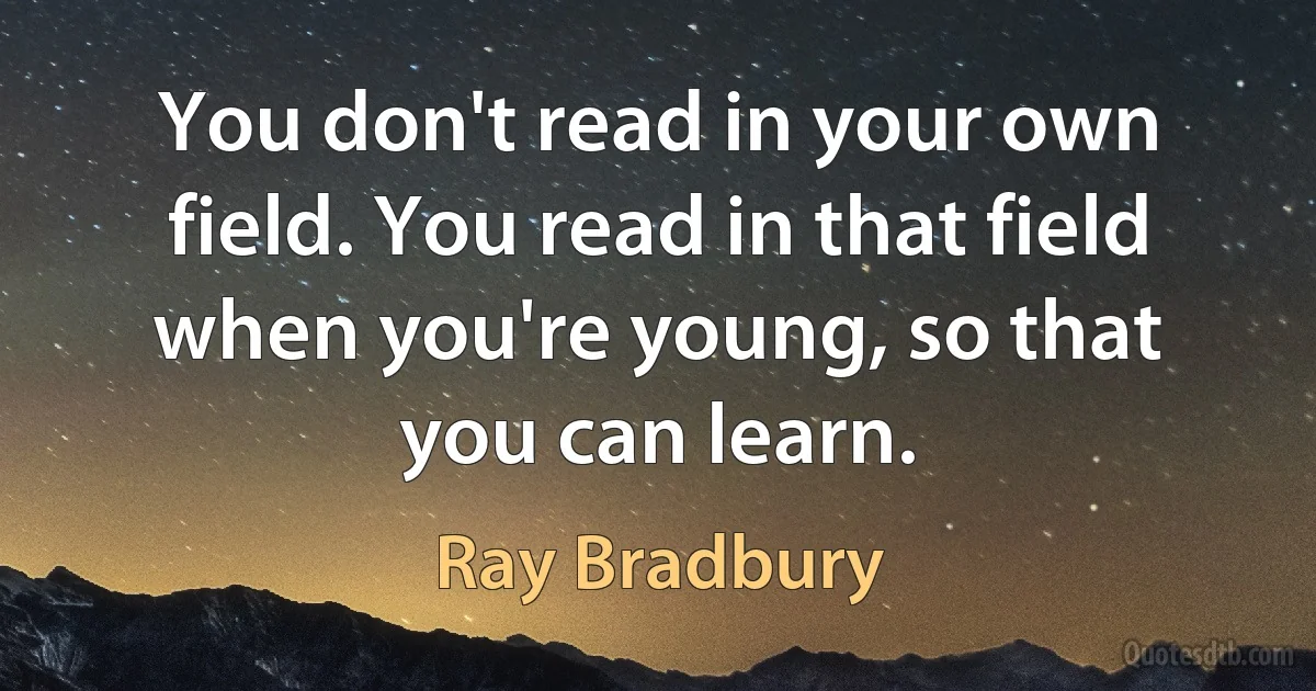 You don't read in your own field. You read in that field when you're young, so that you can learn. (Ray Bradbury)