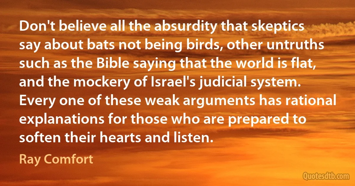 Don't believe all the absurdity that skeptics say about bats not being birds, other untruths such as the Bible saying that the world is flat, and the mockery of Israel's judicial system. Every one of these weak arguments has rational explanations for those who are prepared to soften their hearts and listen. (Ray Comfort)