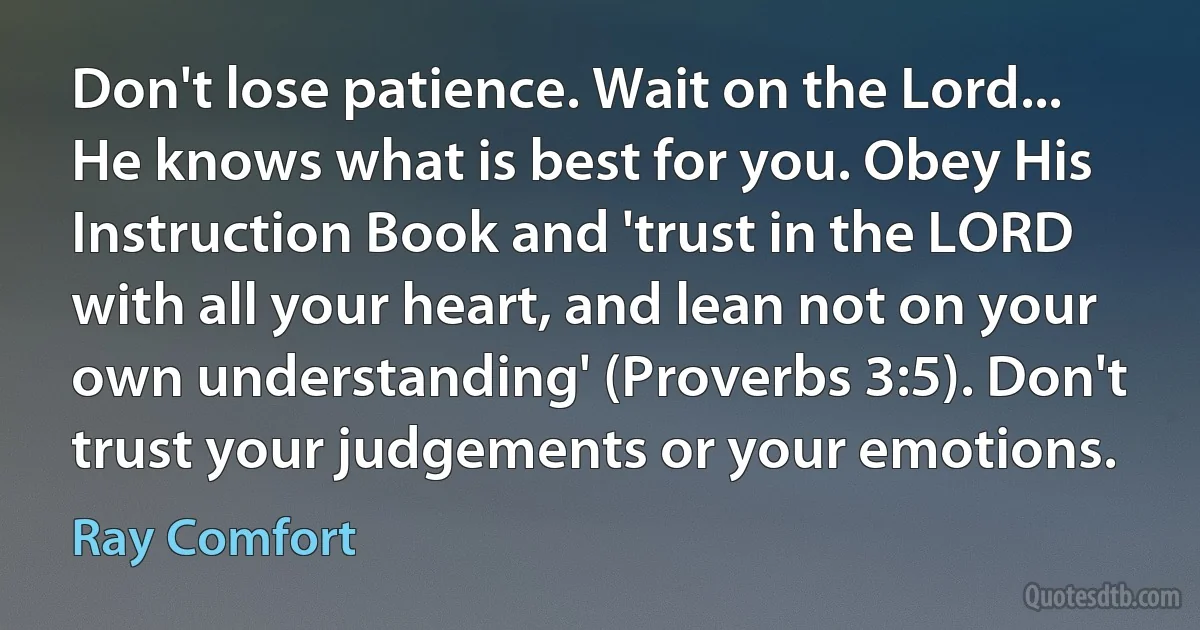 Don't lose patience. Wait on the Lord... He knows what is best for you. Obey His Instruction Book and 'trust in the LORD with all your heart, and lean not on your own understanding' (Proverbs 3:5). Don't trust your judgements or your emotions. (Ray Comfort)