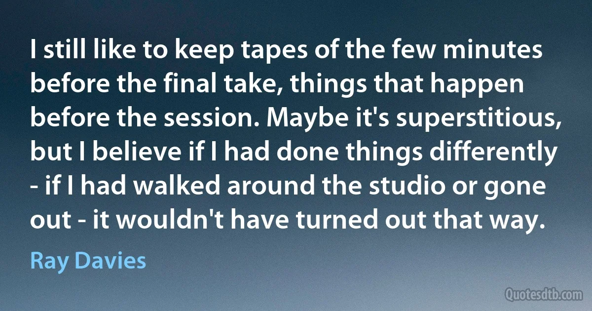 I still like to keep tapes of the few minutes before the final take, things that happen before the session. Maybe it's superstitious, but I believe if I had done things differently - if I had walked around the studio or gone out - it wouldn't have turned out that way. (Ray Davies)