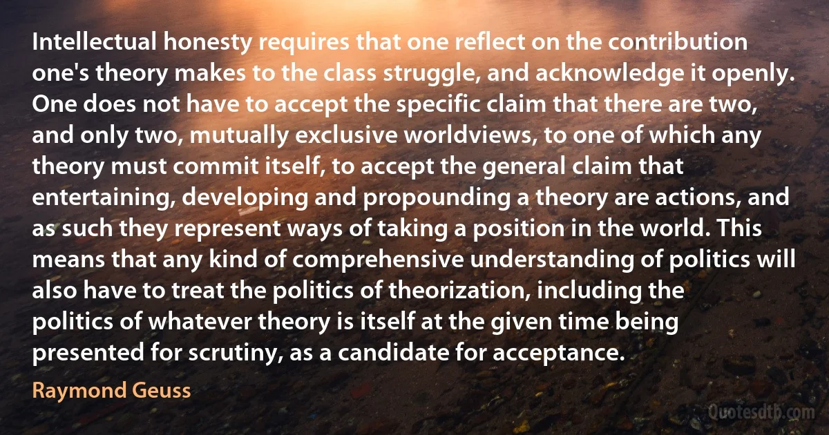 Intellectual honesty requires that one reflect on the contribution one's theory makes to the class struggle, and acknowledge it openly. One does not have to accept the specific claim that there are two, and only two, mutually exclusive worldviews, to one of which any theory must commit itself, to accept the general claim that entertaining, developing and propounding a theory are actions, and as such they represent ways of taking a position in the world. This means that any kind of comprehensive understanding of politics will also have to treat the politics of theorization, including the politics of whatever theory is itself at the given time being presented for scrutiny, as a candidate for acceptance. (Raymond Geuss)