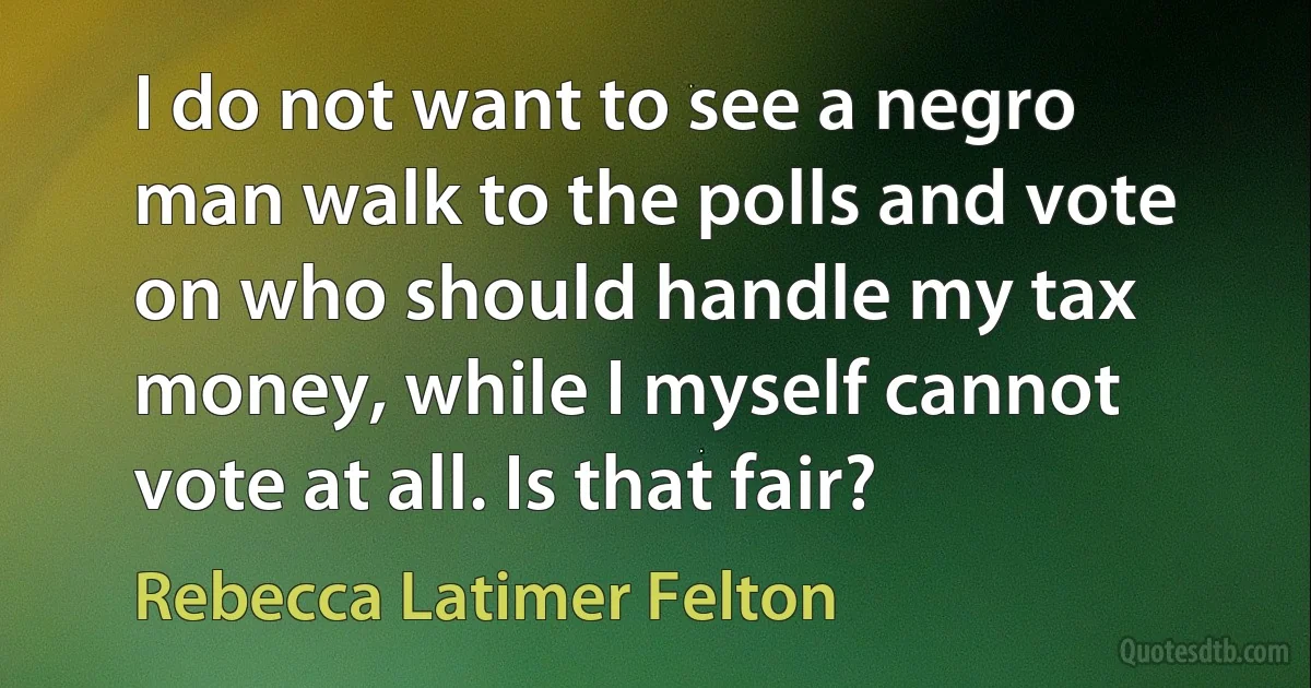 I do not want to see a negro man walk to the polls and vote on who should handle my tax money, while I myself cannot vote at all. Is that fair? (Rebecca Latimer Felton)