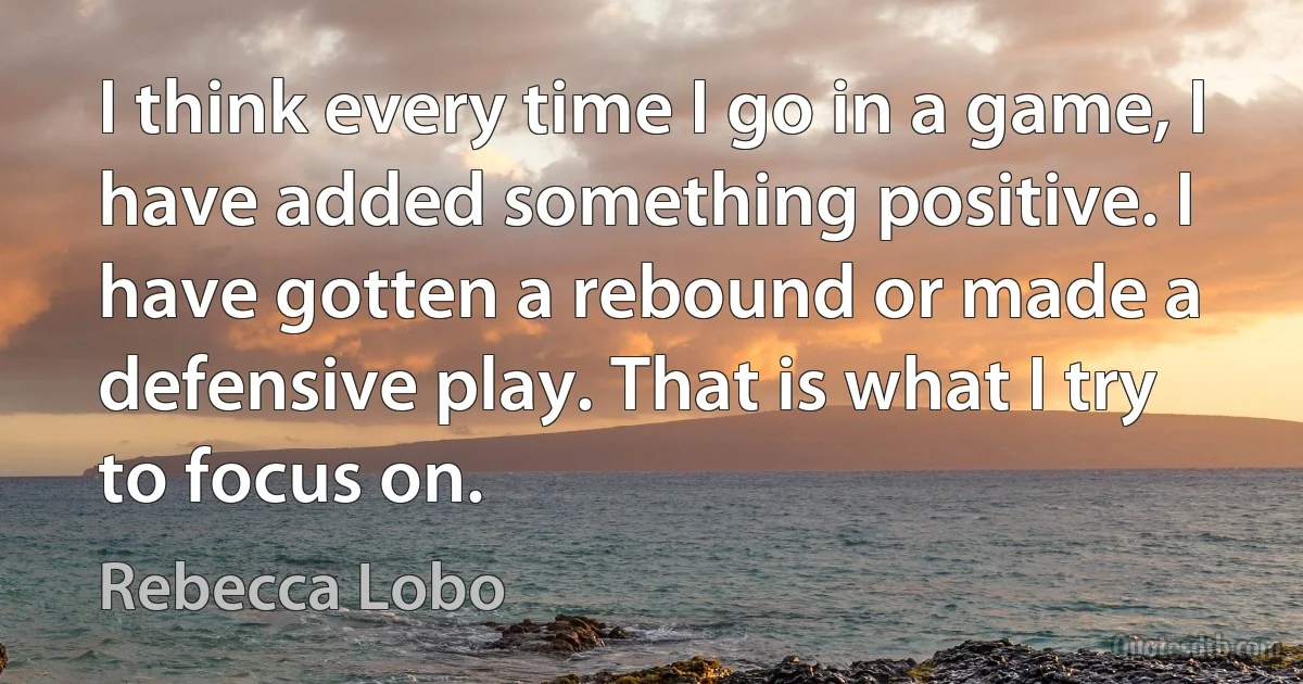 I think every time I go in a game, I have added something positive. I have gotten a rebound or made a defensive play. That is what I try to focus on. (Rebecca Lobo)