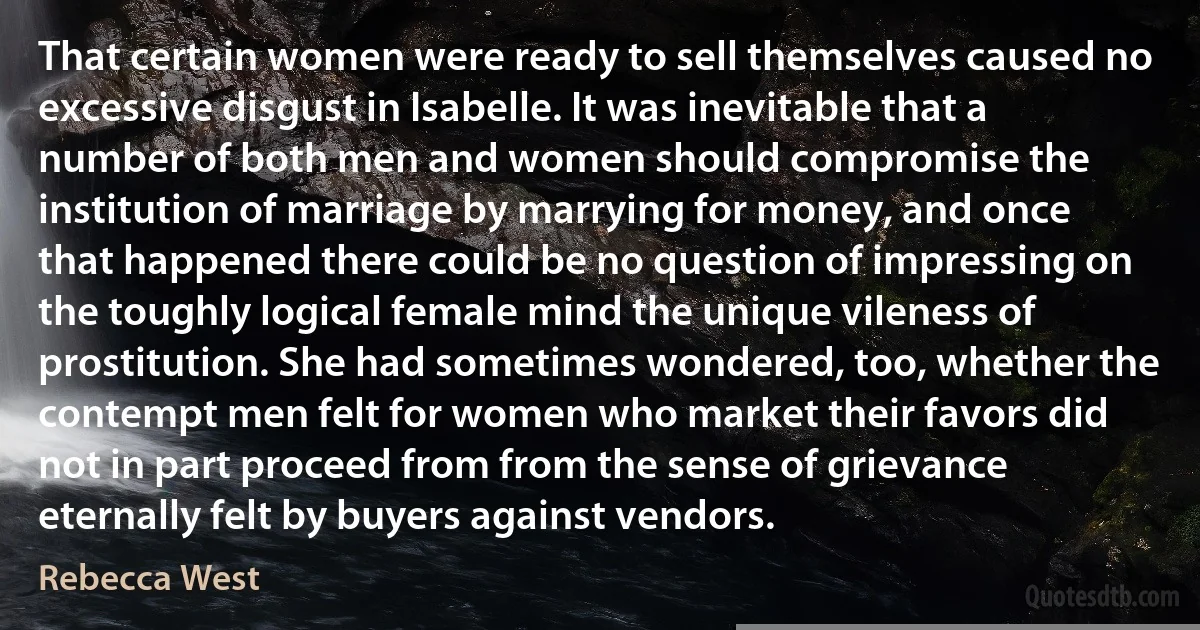 That certain women were ready to sell themselves caused no excessive disgust in Isabelle. It was inevitable that a number of both men and women should compromise the institution of marriage by marrying for money, and once that happened there could be no question of impressing on the toughly logical female mind the unique vileness of prostitution. She had sometimes wondered, too, whether the contempt men felt for women who market their favors did not in part proceed from from the sense of grievance eternally felt by buyers against vendors. (Rebecca West)