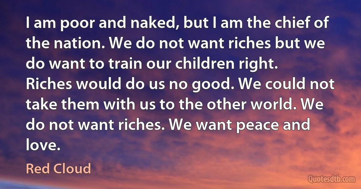 I am poor and naked, but I am the chief of the nation. We do not want riches but we do want to train our children right. Riches would do us no good. We could not take them with us to the other world. We do not want riches. We want peace and love. (Red Cloud)