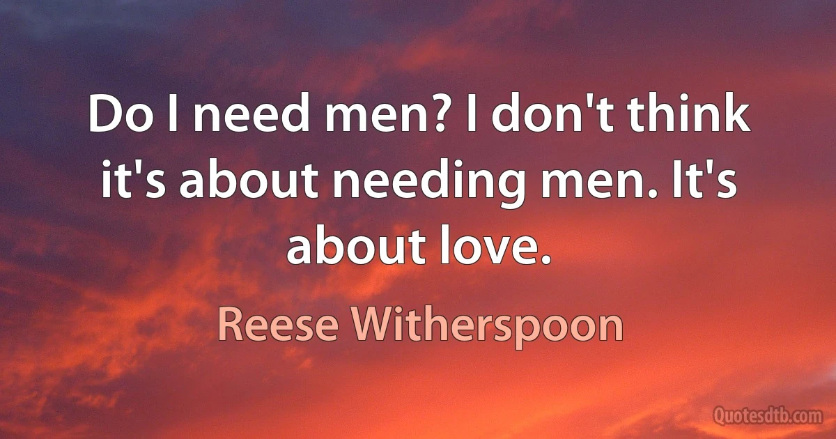 Do I need men? I don't think it's about needing men. It's about love. (Reese Witherspoon)