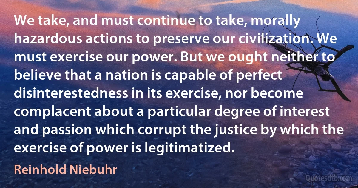 We take, and must continue to take, morally hazardous actions to preserve our civilization. We must exercise our power. But we ought neither to believe that a nation is capable of perfect disinterestedness in its exercise, nor become complacent about a particular degree of interest and passion which corrupt the justice by which the exercise of power is legitimatized. (Reinhold Niebuhr)