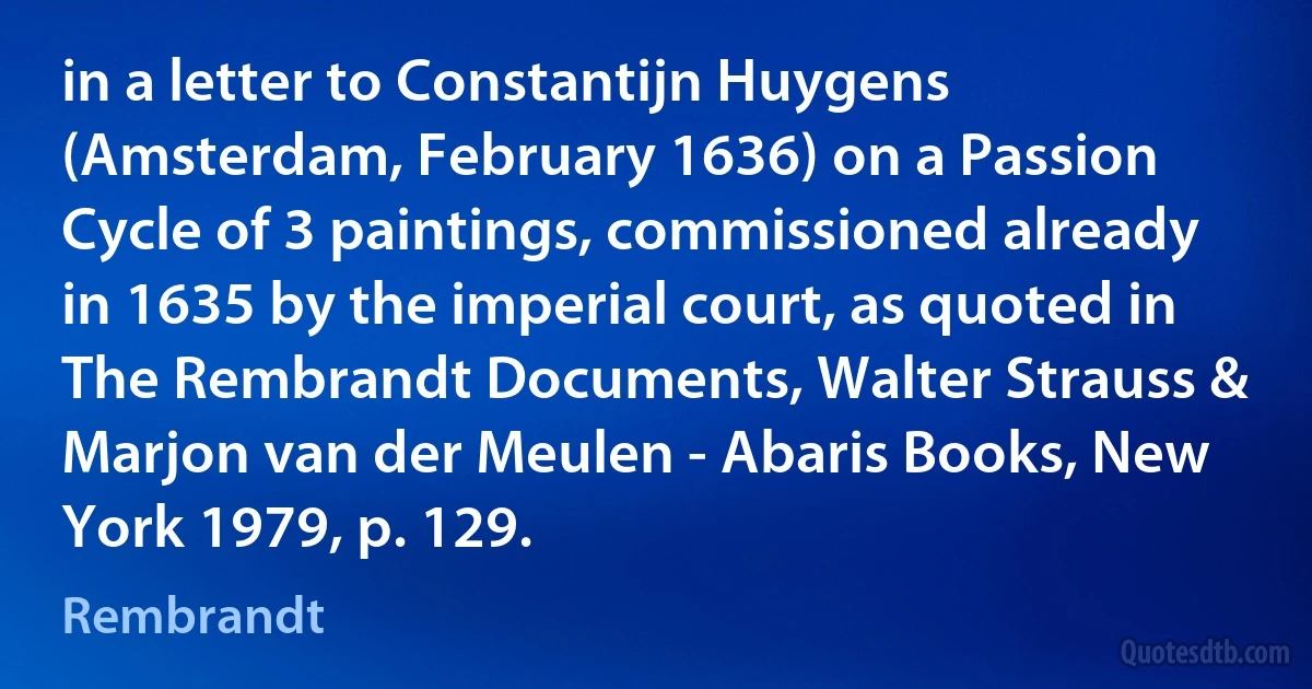 in a letter to Constantijn Huygens (Amsterdam, February 1636) on a Passion Cycle of 3 paintings, commissioned already in 1635 by the imperial court, as quoted in The Rembrandt Documents, Walter Strauss & Marjon van der Meulen - Abaris Books, New York 1979, p. 129. (Rembrandt)