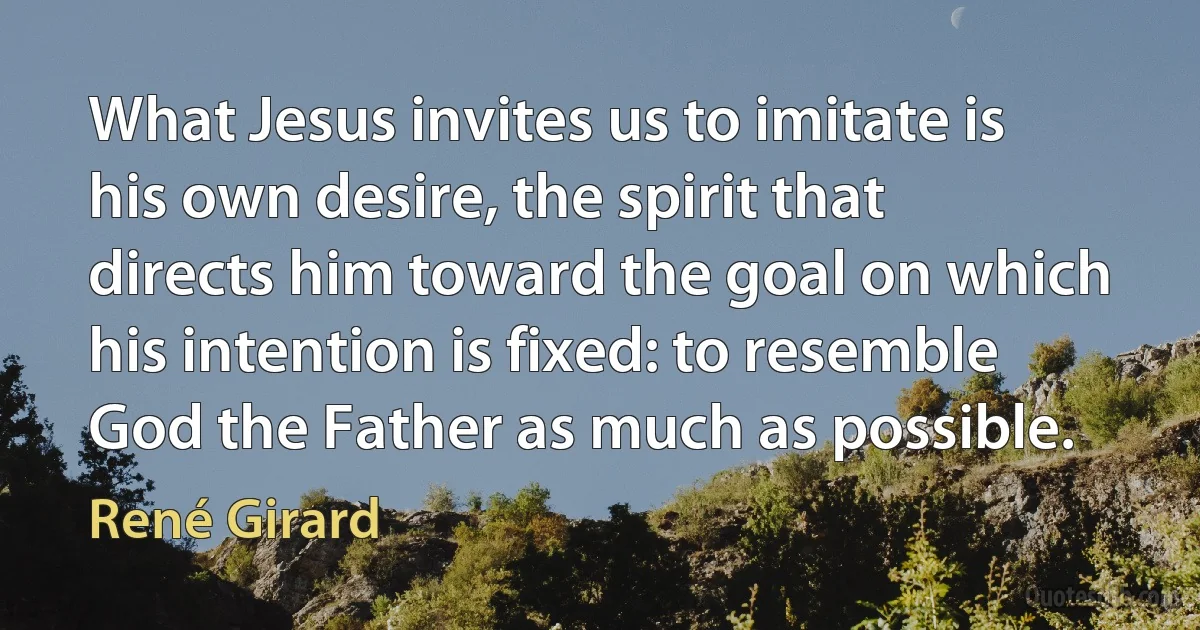 What Jesus invites us to imitate is his own desire, the spirit that directs him toward the goal on which his intention is fixed: to resemble God the Father as much as possible. (René Girard)