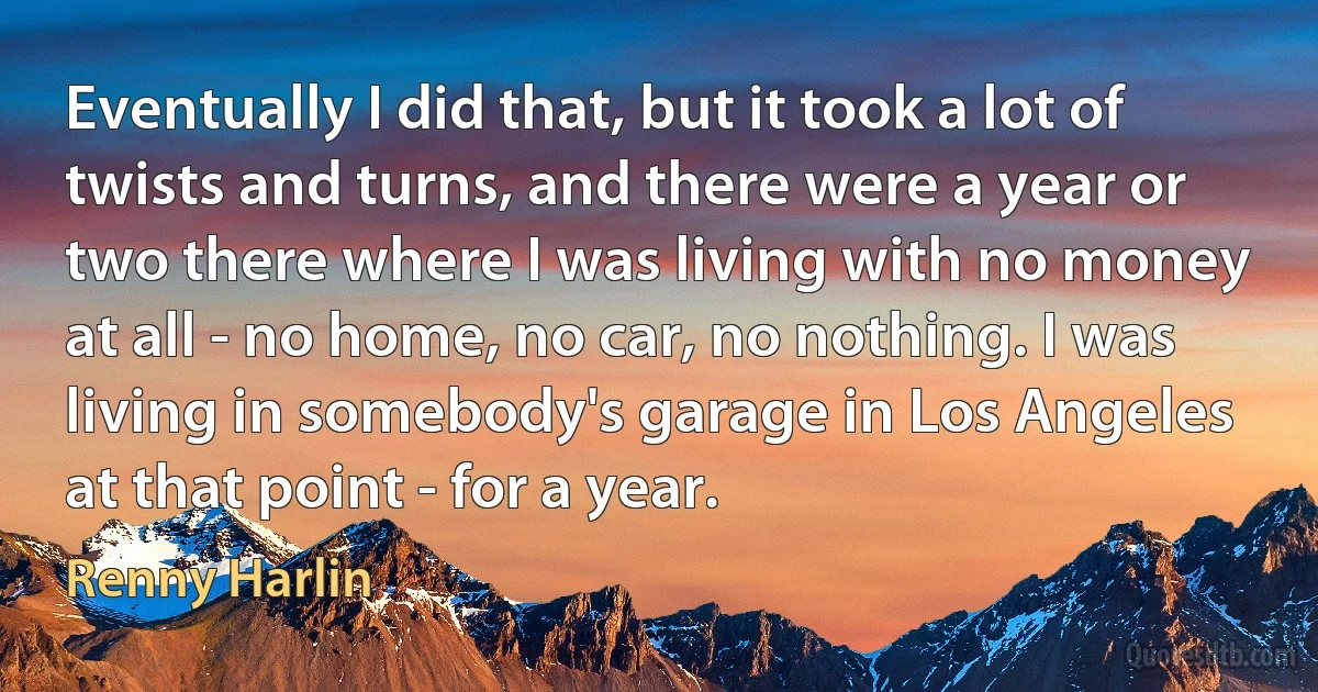 Eventually I did that, but it took a lot of twists and turns, and there were a year or two there where I was living with no money at all - no home, no car, no nothing. I was living in somebody's garage in Los Angeles at that point - for a year. (Renny Harlin)