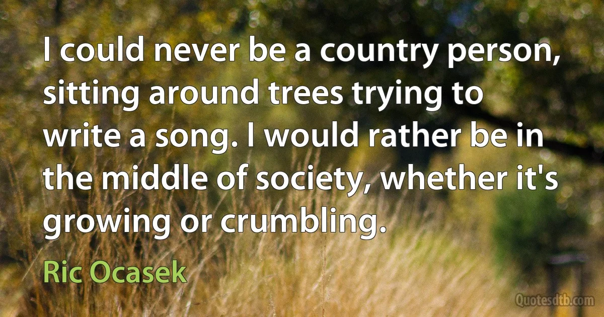 I could never be a country person, sitting around trees trying to write a song. I would rather be in the middle of society, whether it's growing or crumbling. (Ric Ocasek)