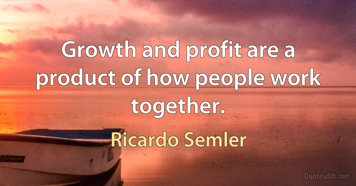 Growth and profit are a product of how people work together. (Ricardo Semler)