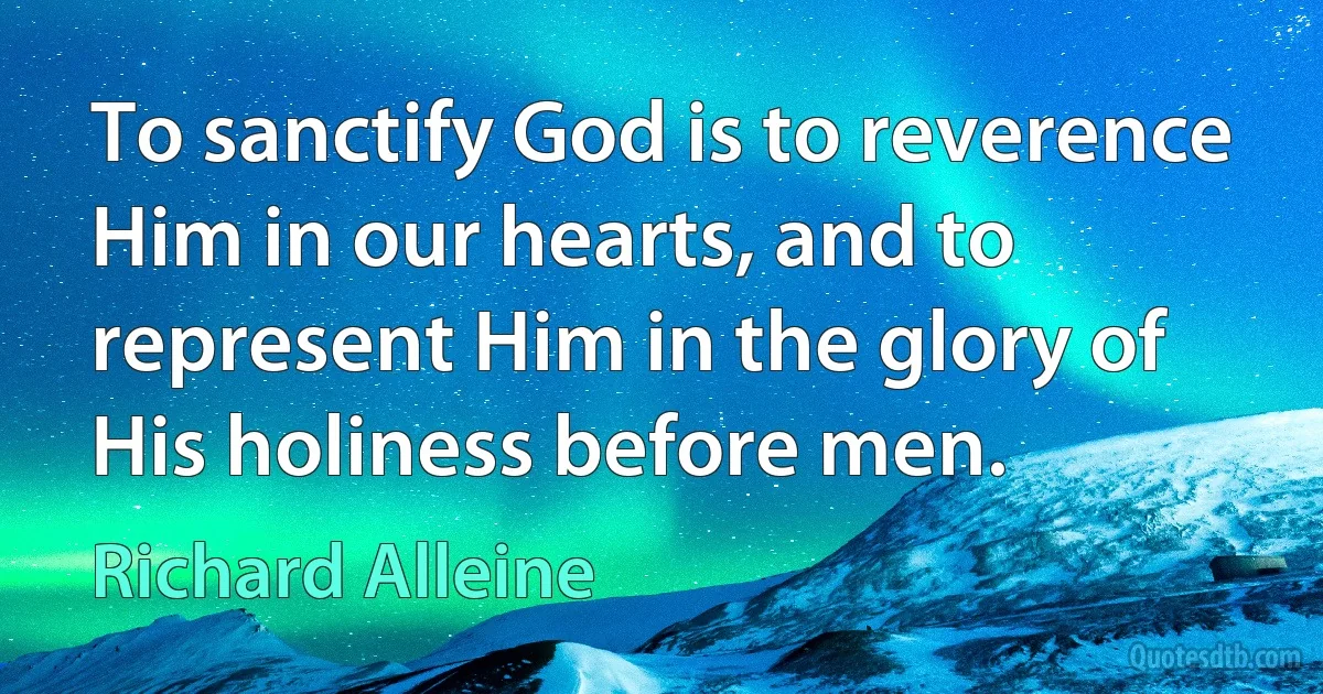 To sanctify God is to reverence Him in our hearts, and to represent Him in the glory of His holiness before men. (Richard Alleine)