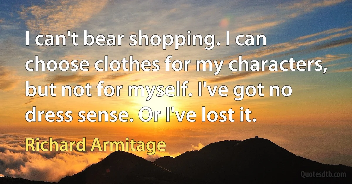 I can't bear shopping. I can choose clothes for my characters, but not for myself. I've got no dress sense. Or I've lost it. (Richard Armitage)