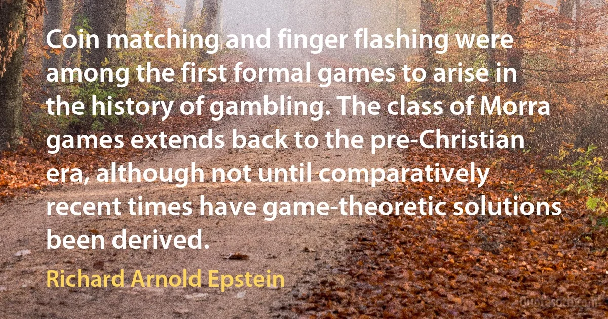 Coin matching and finger flashing were among the first formal games to arise in the history of gambling. The class of Morra games extends back to the pre-Christian era, although not until comparatively recent times have game-theoretic solutions been derived. (Richard Arnold Epstein)