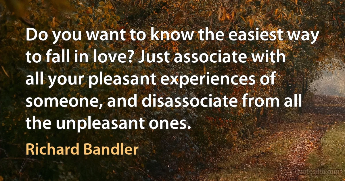 Do you want to know the easiest way to fall in love? Just associate with all your pleasant experiences of someone, and disassociate from all the unpleasant ones. (Richard Bandler)