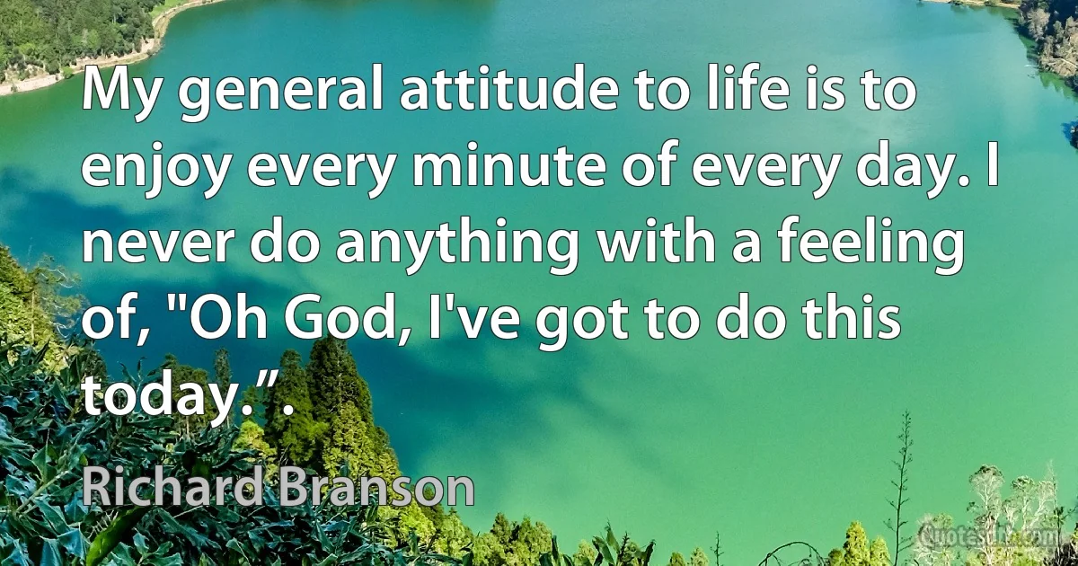 My general attitude to life is to enjoy every minute of every day. I never do anything with a feeling of, "Oh God, I've got to do this today.”. (Richard Branson)