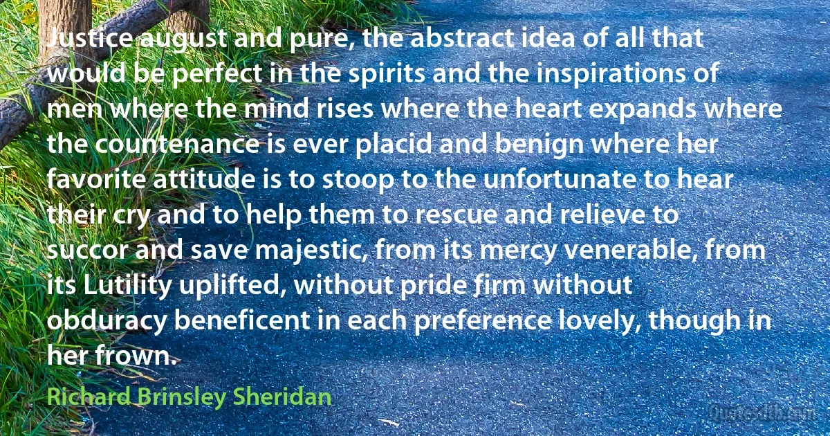 Justice august and pure, the abstract idea of all that would be perfect in the spirits and the inspirations of men where the mind rises where the heart expands where the countenance is ever placid and benign where her favorite attitude is to stoop to the unfortunate to hear their cry and to help them to rescue and relieve to succor and save majestic, from its mercy venerable, from its Lutility uplifted, without pride firm without obduracy beneficent in each preference lovely, though in her frown. (Richard Brinsley Sheridan)