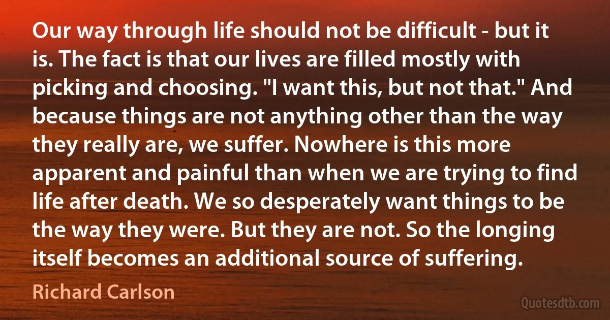 Our way through life should not be difficult - but it is. The fact is that our lives are filled mostly with picking and choosing. "I want this, but not that." And because things are not anything other than the way they really are, we suffer. Nowhere is this more apparent and painful than when we are trying to find life after death. We so desperately want things to be the way they were. But they are not. So the longing itself becomes an additional source of suffering. (Richard Carlson)