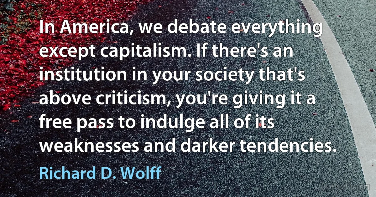 In America, we debate everything except capitalism. If there's an institution in your society that's above criticism, you're giving it a free pass to indulge all of its weaknesses and darker tendencies. (Richard D. Wolff)