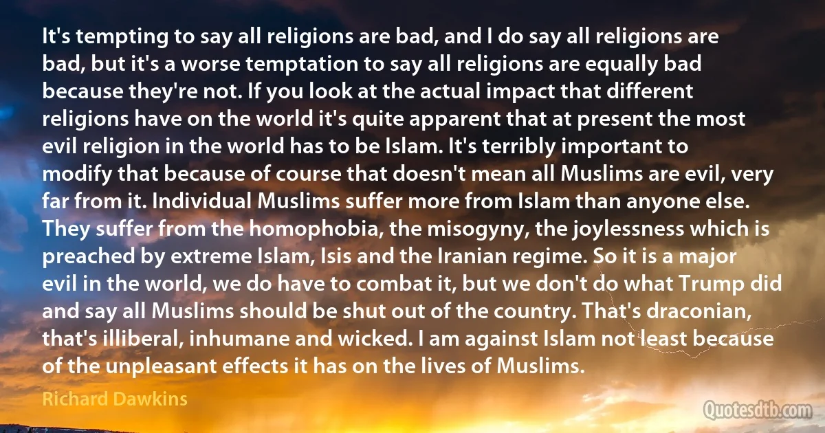 It's tempting to say all religions are bad, and I do say all religions are bad, but it's a worse temptation to say all religions are equally bad because they're not. If you look at the actual impact that different religions have on the world it's quite apparent that at present the most evil religion in the world has to be Islam. It's terribly important to modify that because of course that doesn't mean all Muslims are evil, very far from it. Individual Muslims suffer more from Islam than anyone else. They suffer from the homophobia, the misogyny, the joylessness which is preached by extreme Islam, Isis and the Iranian regime. So it is a major evil in the world, we do have to combat it, but we don't do what Trump did and say all Muslims should be shut out of the country. That's draconian, that's illiberal, inhumane and wicked. I am against Islam not least because of the unpleasant effects it has on the lives of Muslims. (Richard Dawkins)