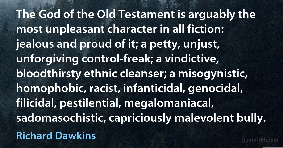 The God of the Old Testament is arguably the most unpleasant character in all fiction: jealous and proud of it; a petty, unjust, unforgiving control-freak; a vindictive, bloodthirsty ethnic cleanser; a misogynistic, homophobic, racist, infanticidal, genocidal, filicidal, pestilential, megalomaniacal, sadomasochistic, capriciously malevolent bully. (Richard Dawkins)