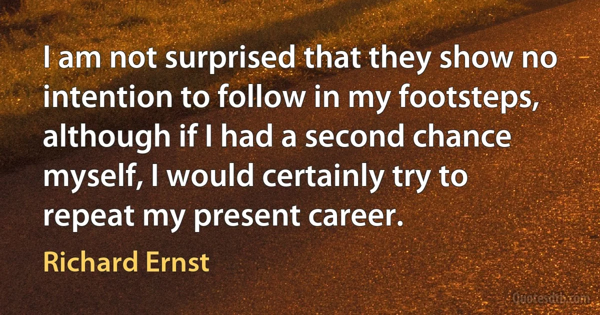 I am not surprised that they show no intention to follow in my footsteps, although if I had a second chance myself, I would certainly try to repeat my present career. (Richard Ernst)