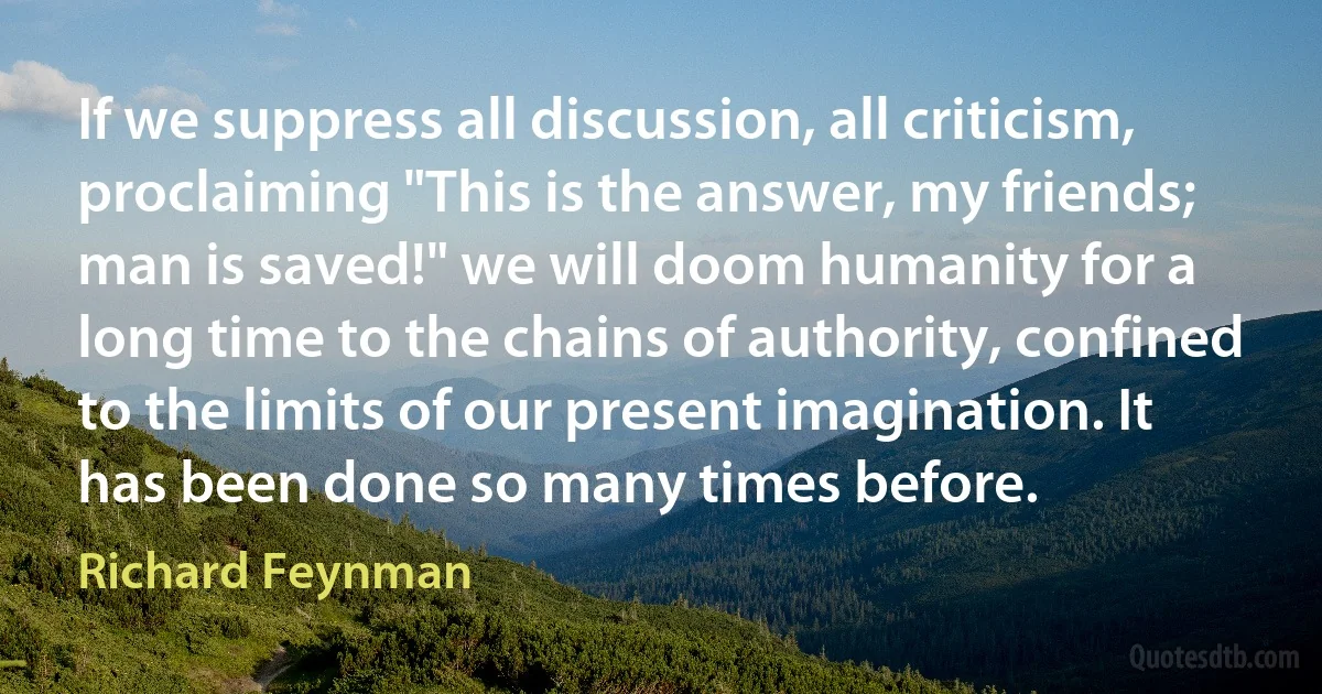 If we suppress all discussion, all criticism, proclaiming "This is the answer, my friends; man is saved!" we will doom humanity for a long time to the chains of authority, confined to the limits of our present imagination. It has been done so many times before. (Richard Feynman)