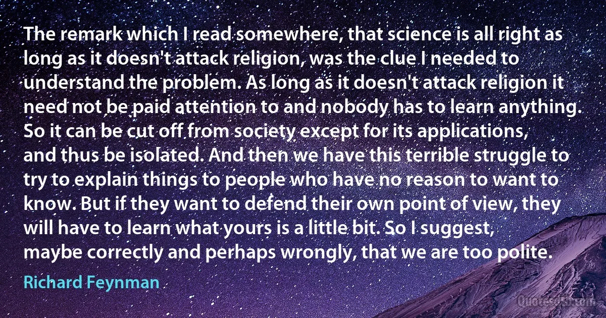 The remark which I read somewhere, that science is all right as long as it doesn't attack religion, was the clue I needed to understand the problem. As long as it doesn't attack religion it need not be paid attention to and nobody has to learn anything. So it can be cut off from society except for its applications, and thus be isolated. And then we have this terrible struggle to try to explain things to people who have no reason to want to know. But if they want to defend their own point of view, they will have to learn what yours is a little bit. So I suggest, maybe correctly and perhaps wrongly, that we are too polite. (Richard Feynman)