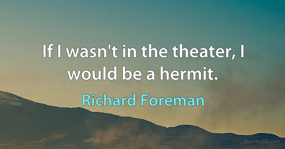 If I wasn't in the theater, I would be a hermit. (Richard Foreman)