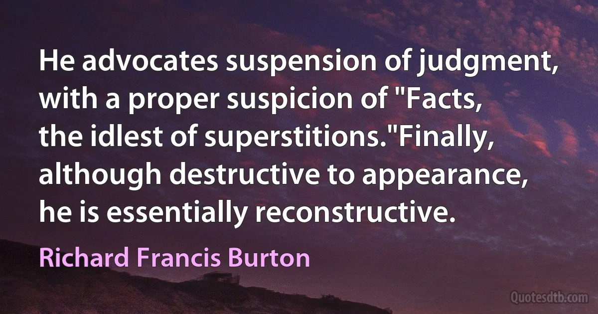 He advocates suspension of judgment, with a proper suspicion of "Facts, the idlest of superstitions."Finally, although destructive to appearance, he is essentially reconstructive. (Richard Francis Burton)