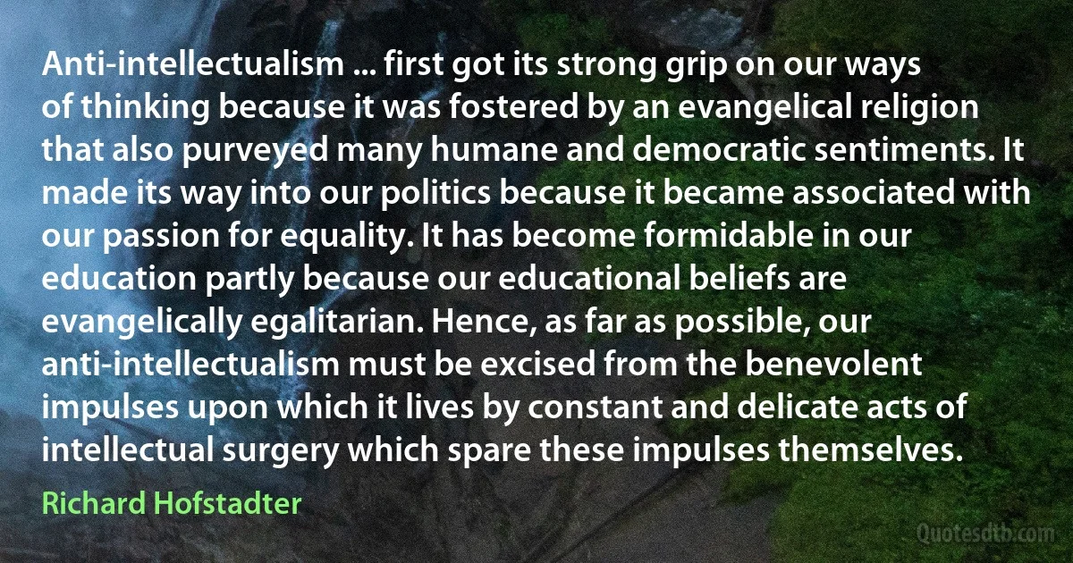 Anti-intellectualism ... first got its strong grip on our ways of thinking because it was fostered by an evangelical religion that also purveyed many humane and democratic sentiments. It made its way into our politics because it became associated with our passion for equality. It has become formidable in our education partly because our educational beliefs are evangelically egalitarian. Hence, as far as possible, our anti-intellectualism must be excised from the benevolent impulses upon which it lives by constant and delicate acts of intellectual surgery which spare these impulses themselves. (Richard Hofstadter)