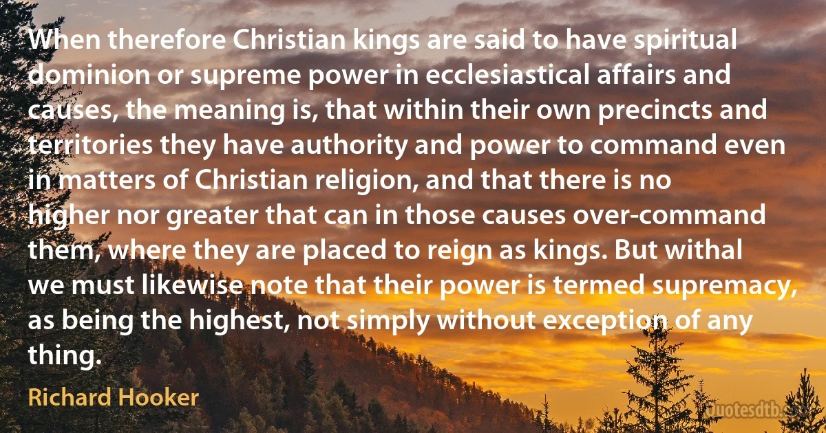 When therefore Christian kings are said to have spiritual dominion or supreme power in ecclesiastical affairs and causes, the meaning is, that within their own precincts and territories they have authority and power to command even in matters of Christian religion, and that there is no higher nor greater that can in those causes over-command them, where they are placed to reign as kings. But withal we must likewise note that their power is termed supremacy, as being the highest, not simply without exception of any thing. (Richard Hooker)