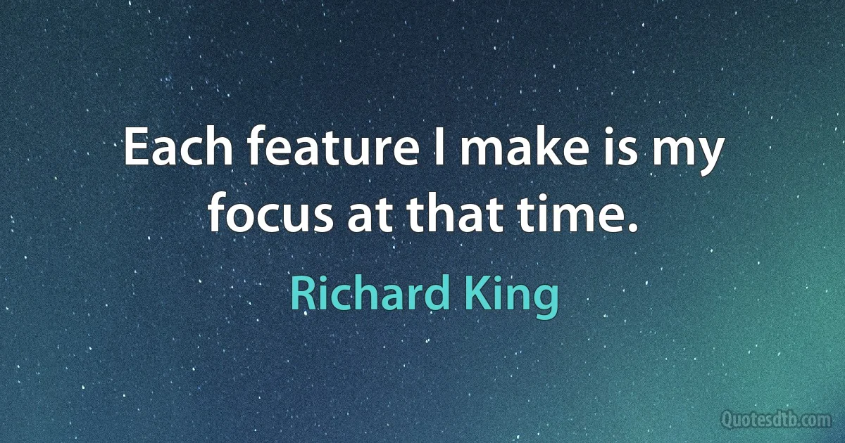 Each feature I make is my focus at that time. (Richard King)