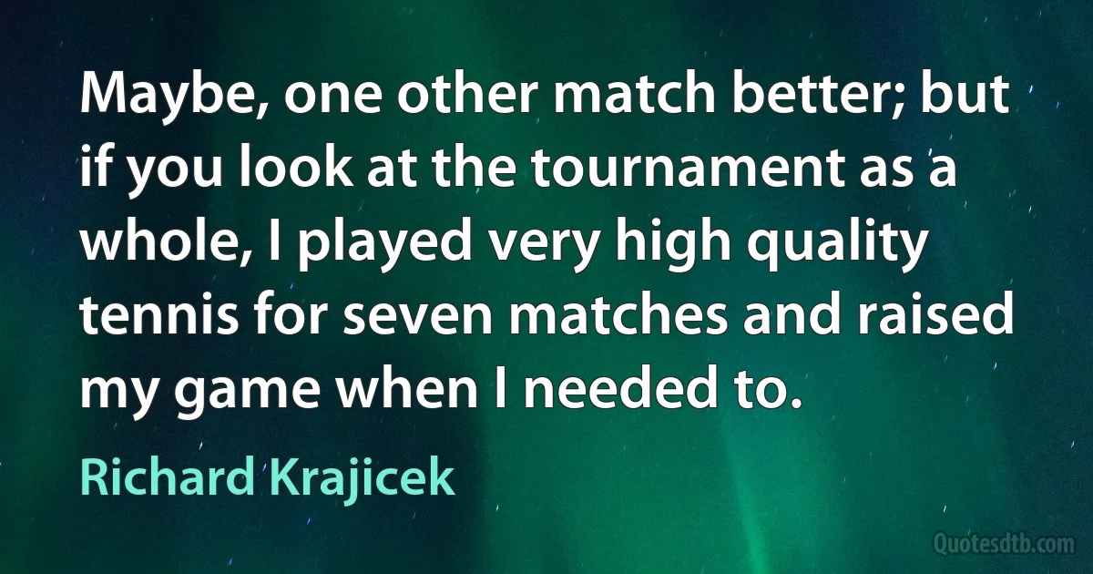 Maybe, one other match better; but if you look at the tournament as a whole, I played very high quality tennis for seven matches and raised my game when I needed to. (Richard Krajicek)