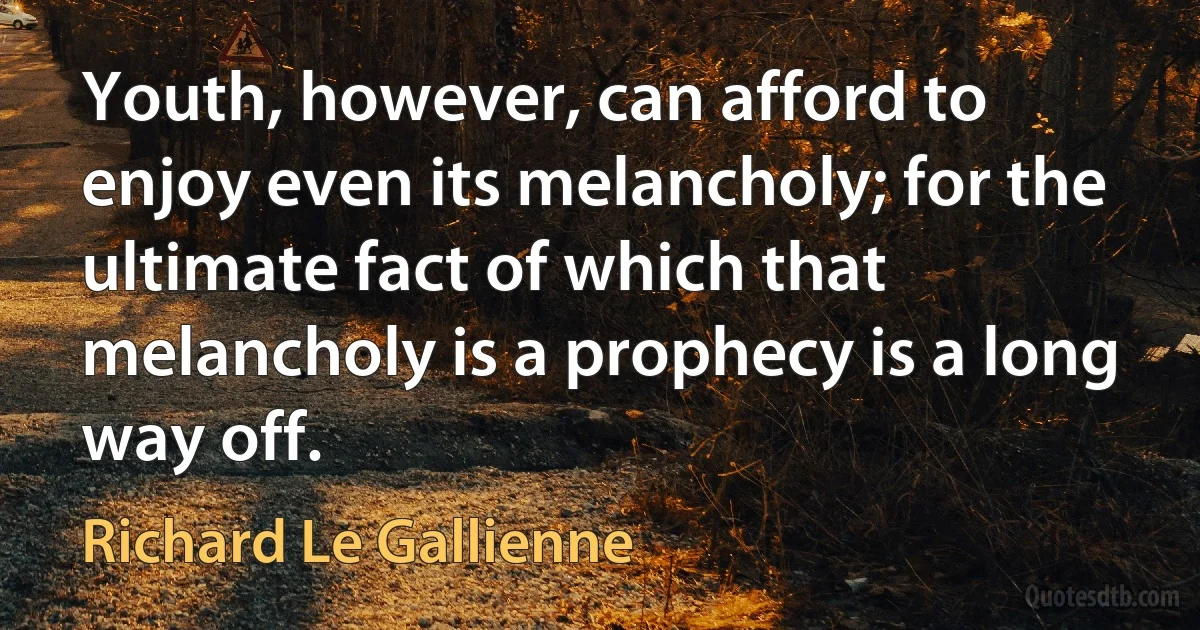 Youth, however, can afford to enjoy even its melancholy; for the ultimate fact of which that melancholy is a prophecy is a long way off. (Richard Le Gallienne)