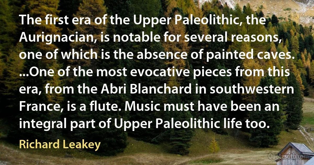 The first era of the Upper Paleolithic, the Aurignacian, is notable for several reasons, one of which is the absence of painted caves. ...One of the most evocative pieces from this era, from the Abri Blanchard in southwestern France, is a flute. Music must have been an integral part of Upper Paleolithic life too. (Richard Leakey)