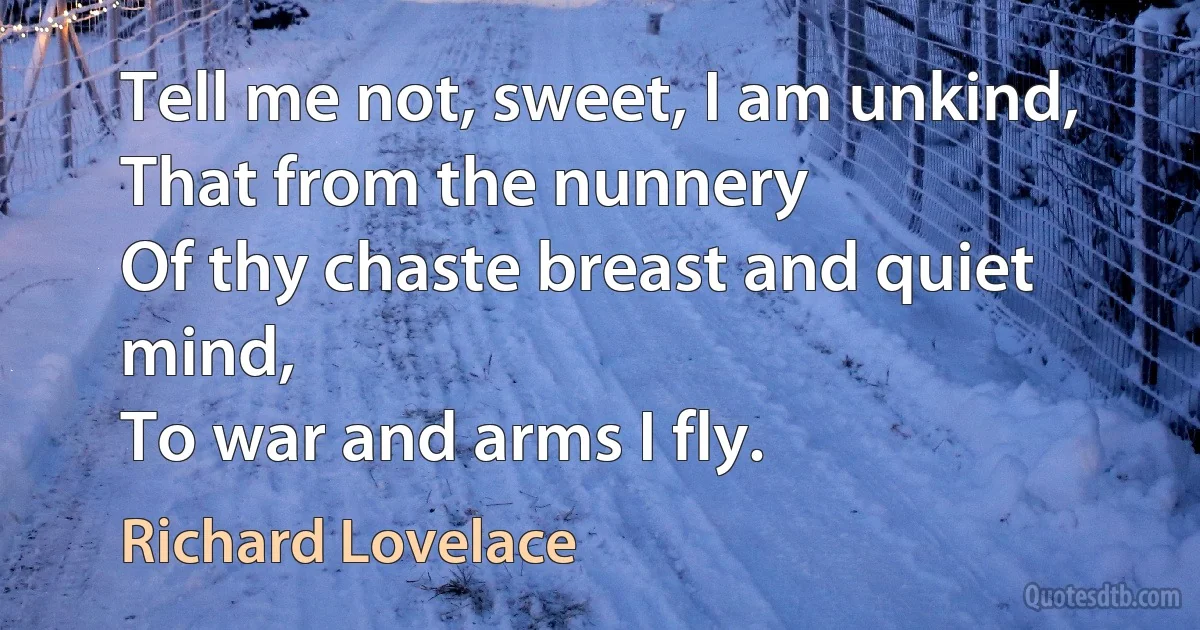 Tell me not, sweet, I am unkind,
That from the nunnery
Of thy chaste breast and quiet mind,
To war and arms I fly. (Richard Lovelace)