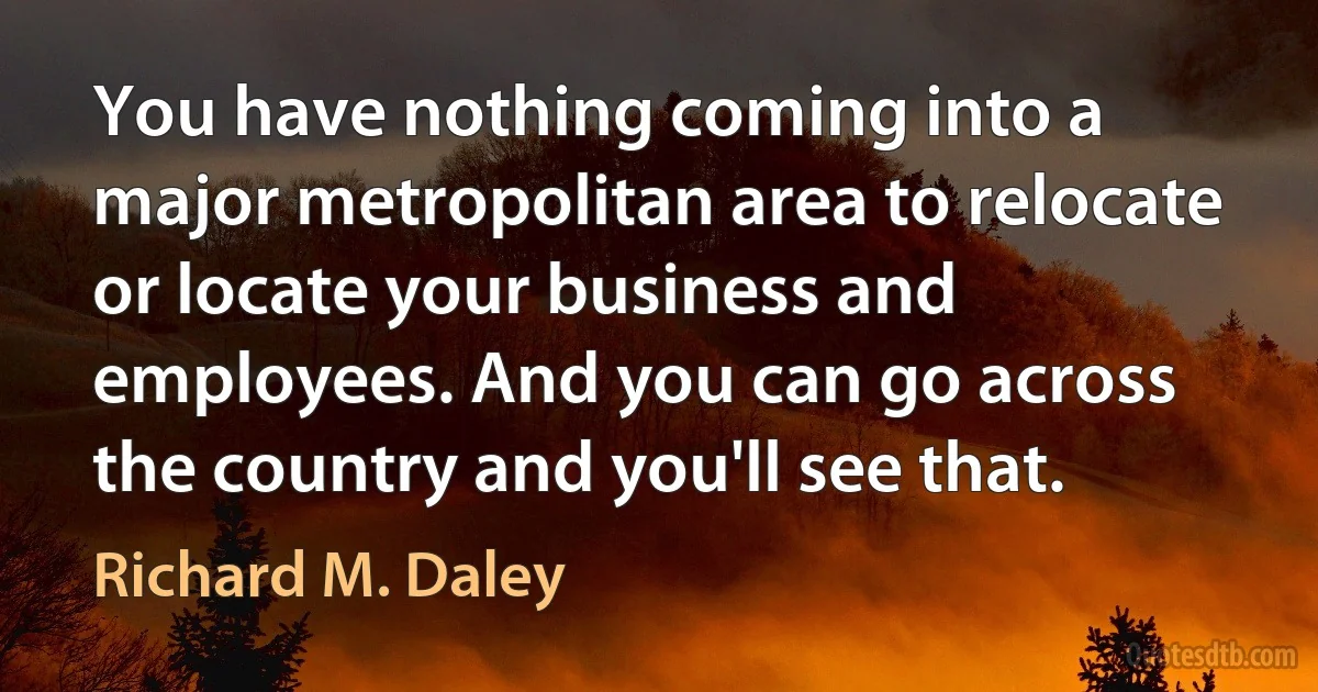 You have nothing coming into a major metropolitan area to relocate or locate your business and employees. And you can go across the country and you'll see that. (Richard M. Daley)