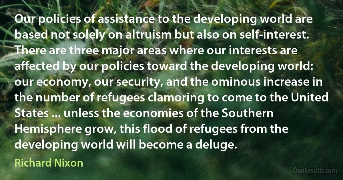 Our policies of assistance to the developing world are based not solely on altruism but also on self-interest. There are three major areas where our interests are affected by our policies toward the developing world: our economy, our security, and the ominous increase in the number of refugees clamoring to come to the United States ... unless the economies of the Southern Hemisphere grow, this flood of refugees from the developing world will become a deluge. (Richard Nixon)