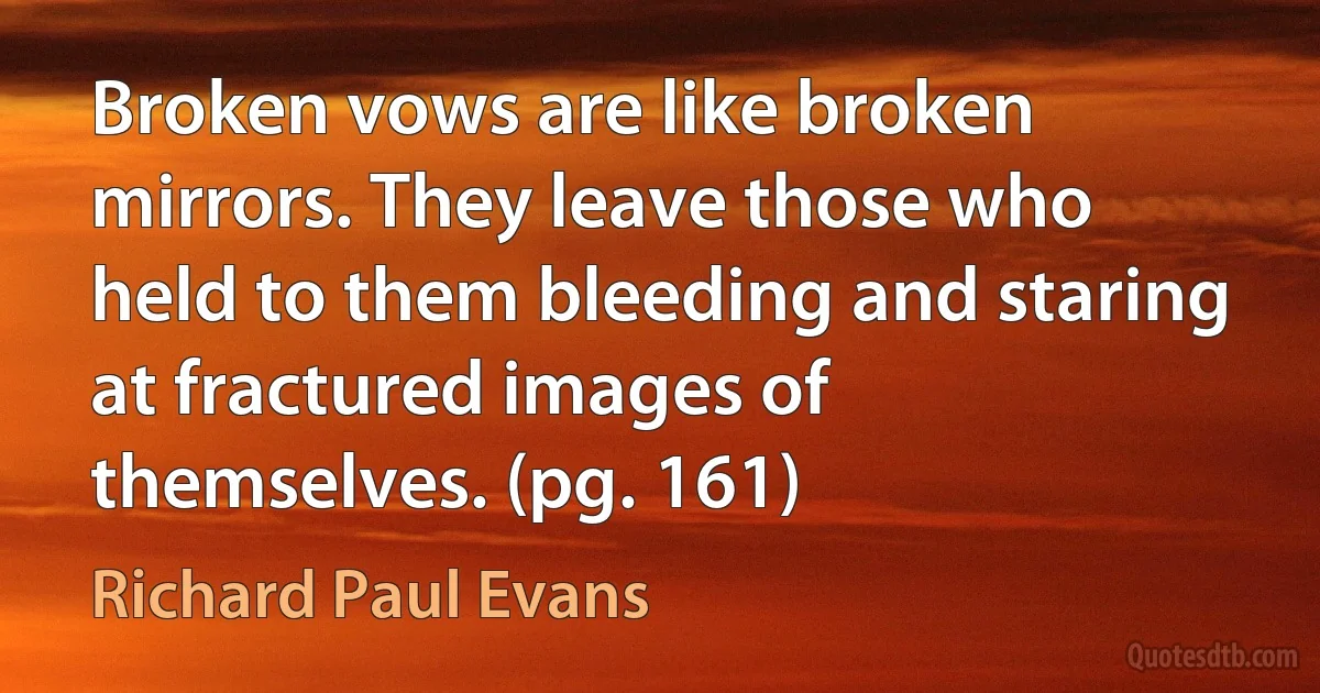 Broken vows are like broken mirrors. They leave those who held to them bleeding and staring at fractured images of themselves. (pg. 161) (Richard Paul Evans)