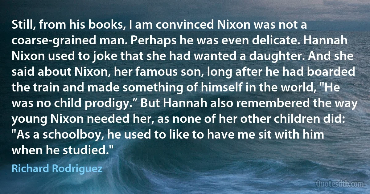 Still, from his books, I am convinced Nixon was not a coarse-grained man. Perhaps he was even delicate. Hannah Nixon used to joke that she had wanted a daughter. And she said about Nixon, her famous son, long after he had boarded the train and made something of himself in the world, "He was no child prodigy.” But Hannah also remembered the way young Nixon needed her, as none of her other children did: "As a schoolboy, he used to like to have me sit with him when he studied." (Richard Rodriguez)