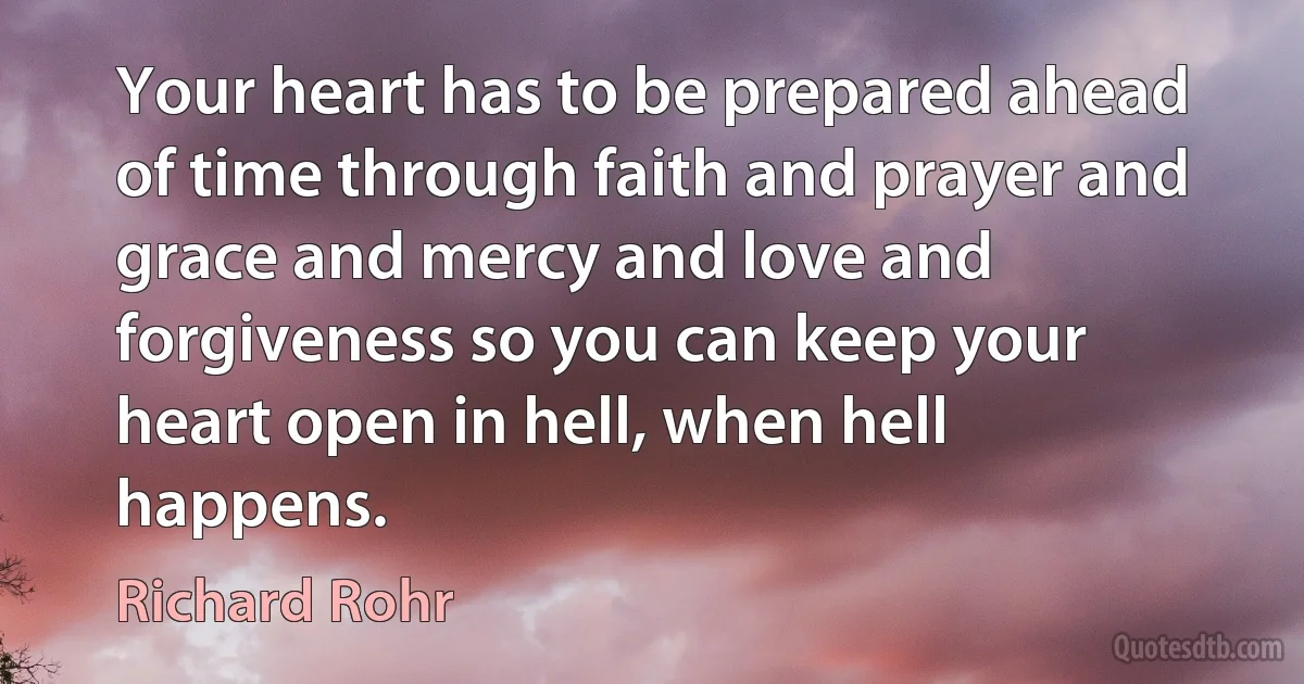 Your heart has to be prepared ahead of time through faith and prayer and grace and mercy and love and forgiveness so you can keep your heart open in hell, when hell happens. (Richard Rohr)